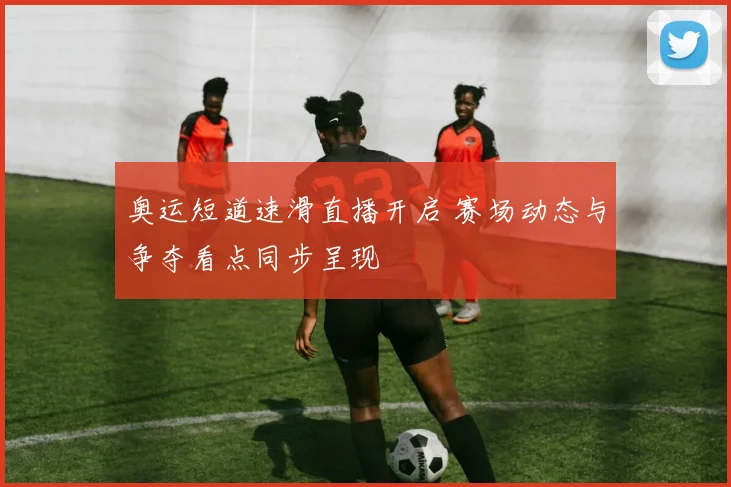 奥运短道速滑直播开启 赛场动态与争夺看点同步呈现