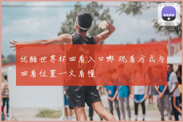 优酷世界杯回看入口哪 观看方式与回看位置一文看懂