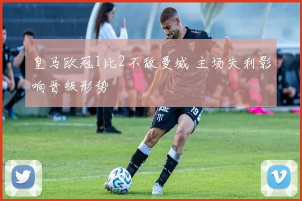 皇马欧冠1比2不敌曼城 主场失利影响晋级形势