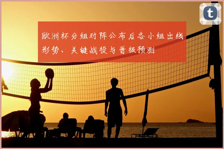 欧洲杯分组对阵公布后各小组出线形势、关键战役与晋级预测