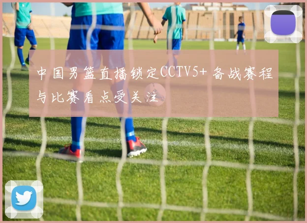 中国男篮直播锁定CCTV5+ 备战赛程与比赛看点受关注
