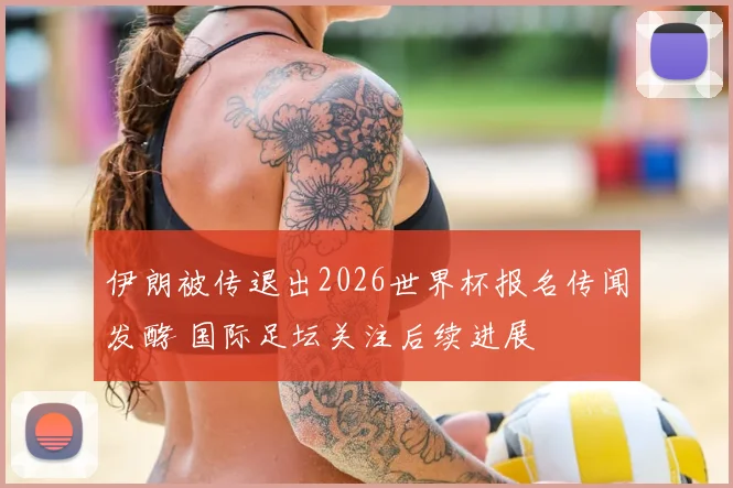 伊朗被传退出2026世界杯报名传闻发酵 国际足坛关注后续进展