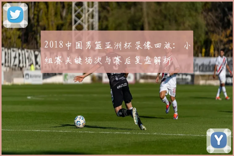 2018中国男篮亚洲杯录像回放：小组赛关键场次与赛后复盘解析