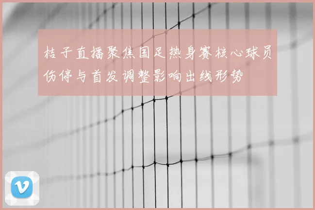 桔子直播聚焦国足热身赛核心球员伤停与首发调整影响出线形势
