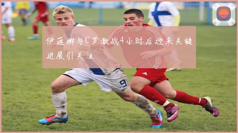 伊莲娜与C罗激战4小时后迎来关键进展引关注