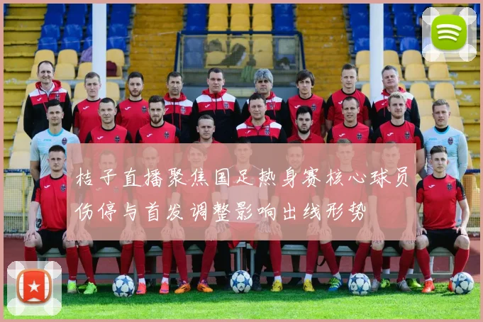 桔子直播聚焦国足热身赛核心球员伤停与首发调整影响出线形势