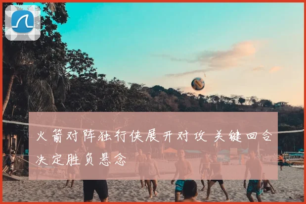 火箭对阵独行侠展开对攻 关键回合决定胜负悬念