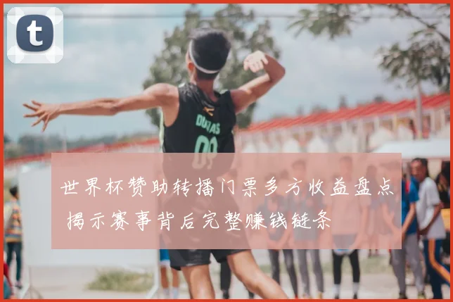 世界杯赞助转播门票多方收益盘点 揭示赛事背后完整赚钱链条