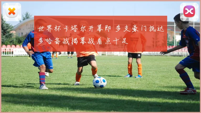 世界杯卡塔尔开幕即 多支豪门抵达多哈备战揭幕战看点十足