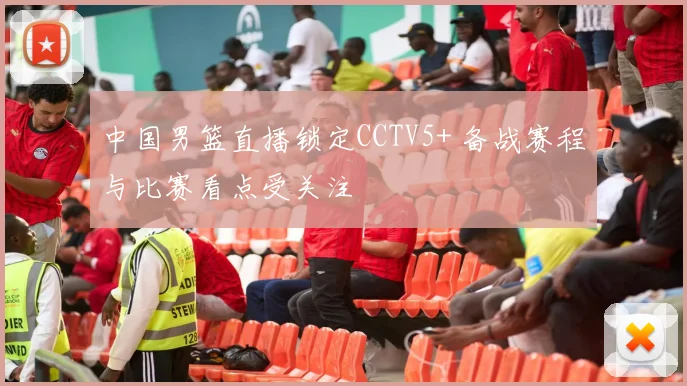 中国男篮直播锁定CCTV5+ 备战赛程与比赛看点受关注