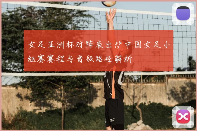 女足亚洲杯对阵表出炉中国女足小组赛赛程与晋级路径解析