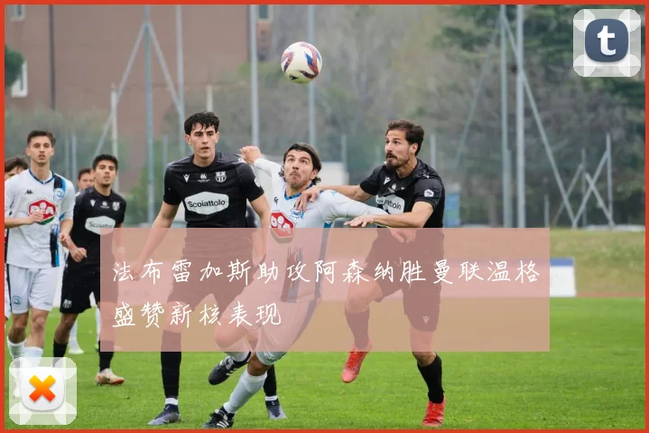 法布雷加斯助攻阿森纳胜曼联温格盛赞新核表现