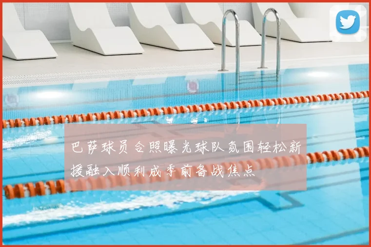 巴萨球员合照曝光球队氛围轻松新援融入顺利成季前备战焦点