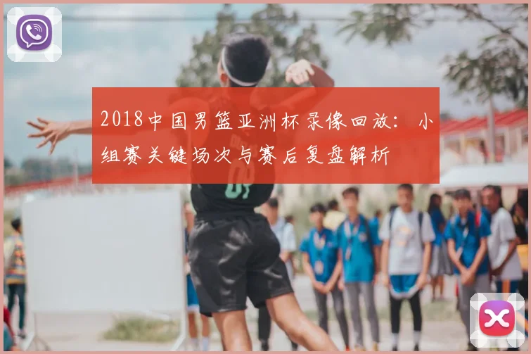 2018中国男篮亚洲杯录像回放：小组赛关键场次与赛后复盘解析
