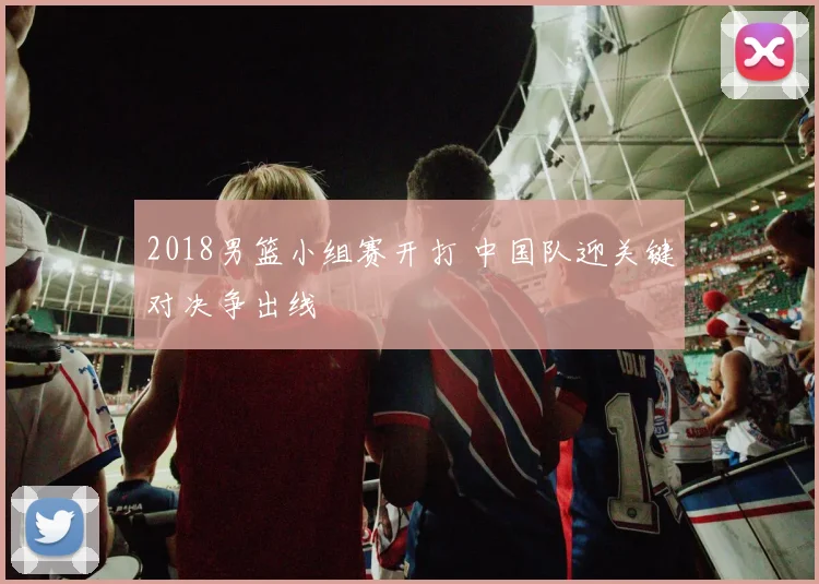 2018男篮小组赛开打 中国队迎关键对决争出线