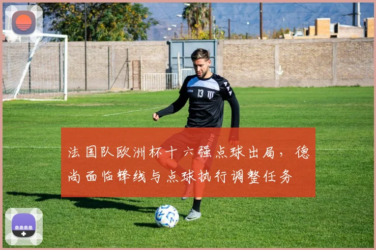 法国队欧洲杯十六强点球出局，德尚面临锋线与点球执行调整任务