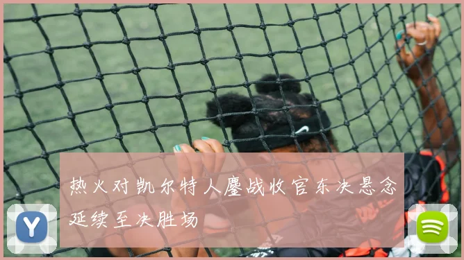 热火对凯尔特人鏖战收官东决悬念延续至决胜场