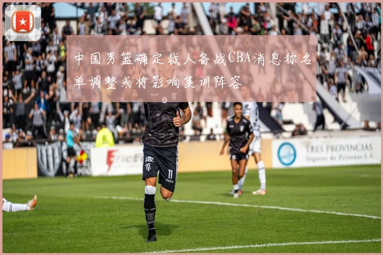 中国男篮确定裁人备战CBA消息称名单调整或将影响集训阵容