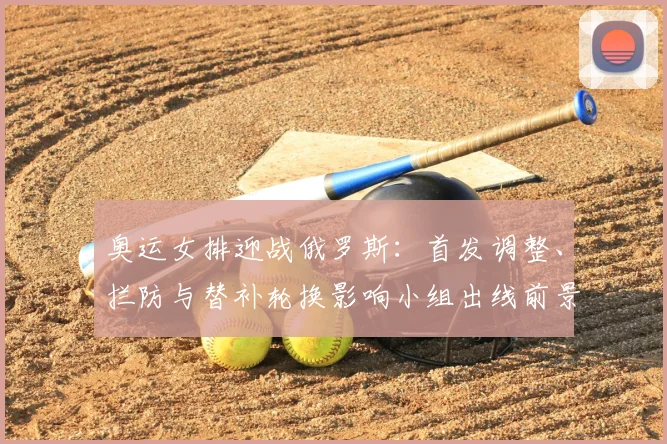 奥运女排迎战俄罗斯：首发调整、拦防与替补轮换影响小组出线前景