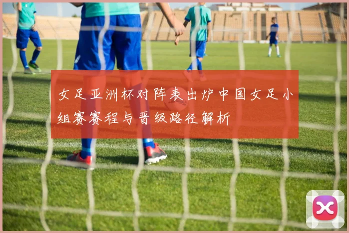 女足亚洲杯对阵表出炉中国女足小组赛赛程与晋级路径解析