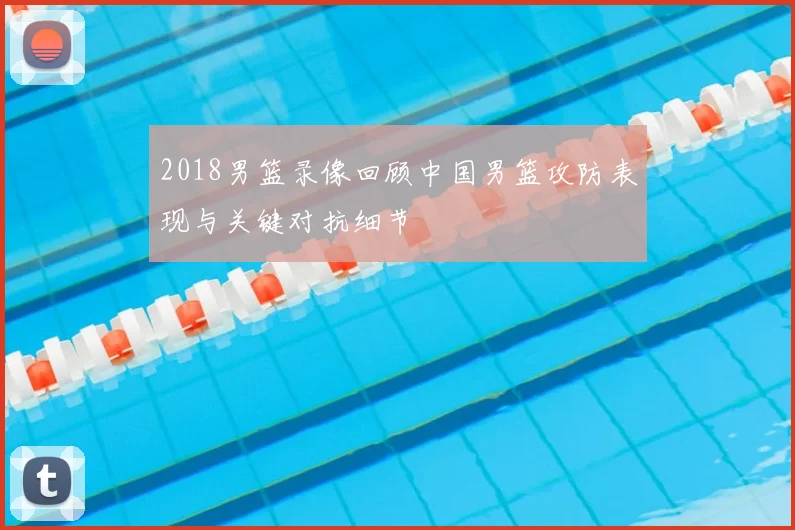 2018男篮录像回顾中国男篮攻防表现与关键对抗细节